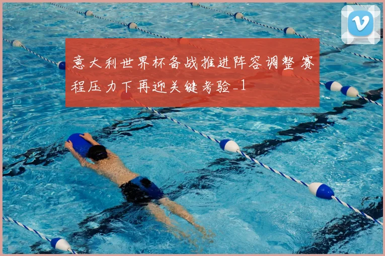 意大利世界杯备战推进阵容调整 赛程压力下再迎关键考验_1