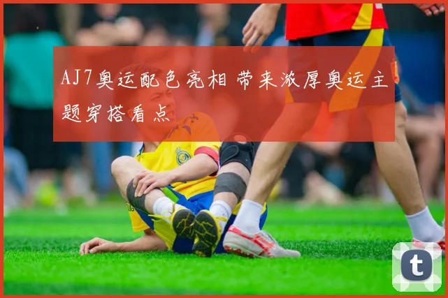 AJ7奥运配色亮相 带来浓厚奥运主题穿搭看点