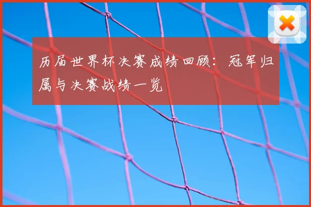 历届世界杯决赛成绩回顾:冠军归属与决赛战绩一览